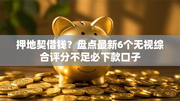 押地契借钱?盘点最新6个无视综合评分不足必下款口子 押地契借钱?盘点最新6个无视综合评分不足必下款口子