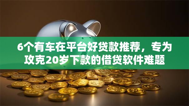 6个有车在平台好贷款推荐，专为攻克20岁下款的借贷软件难题