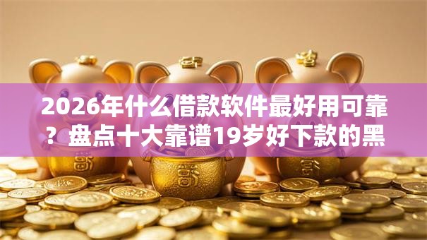 2026年什么借款软件最好用可靠？盘点十大靠谱19岁好下款的黑户借钱平台