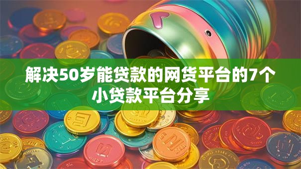 解决50岁能贷款的网货平台的7个小贷款平台分享