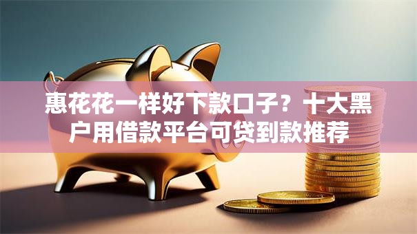 惠花花一样好下款口子？十大黑户用借款平台可贷到款推荐