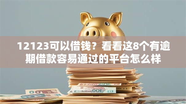 12123可以借钱？看看这8个有逾期借款容易通过的平台怎么样