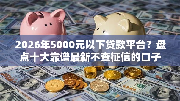 2026年5000元以下贷款平台？盘点十大靠谱最新不查征信的口子