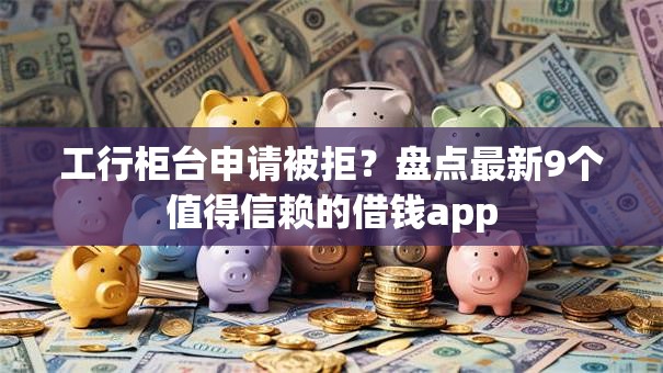 工行柜台申请被拒？盘点最新9个值得信赖的借钱app