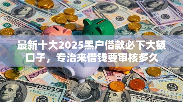 最新十大2025黑户借款必下大额口子，专治来借钱要审核多久