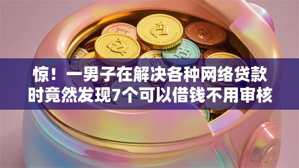 惊！一男子在解决各种网络贷款时竟然发现7个可以借钱不用审核的口子，事后分享了出来