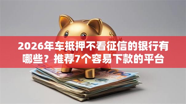 2026年车抵押不看征信的银行有哪些？推荐7个容易下款的平台