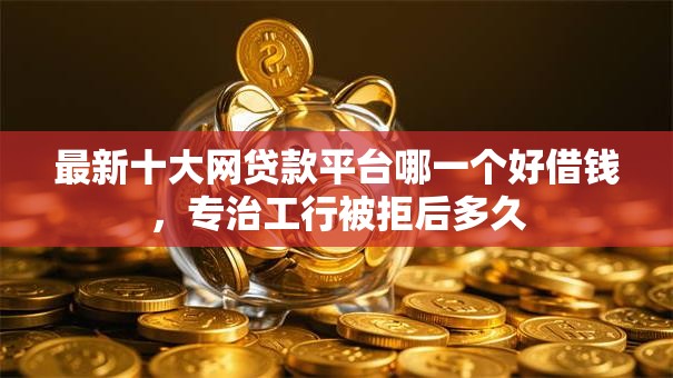 最新十大网贷款平台哪一个好借钱，专治工行被拒后多久