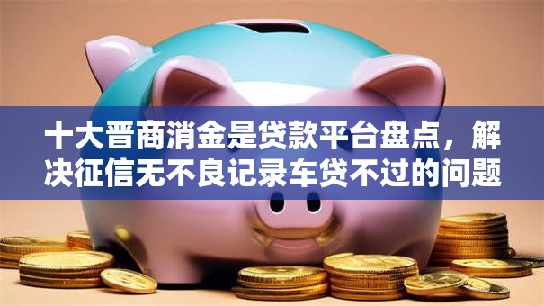 十大晋商消金是贷款平台盘点，解决征信无不良记录车贷不过的问题