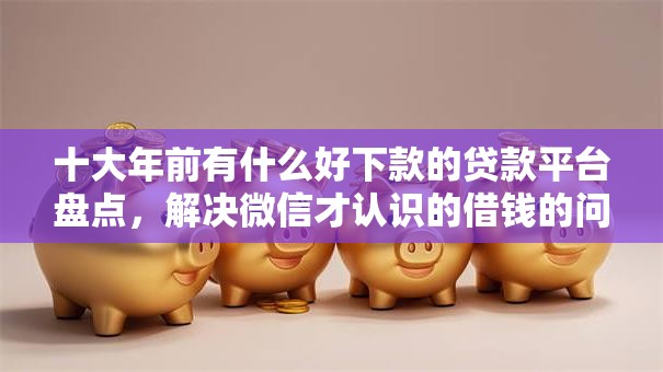 十大年前有什么好下款的贷款平台盘点，解决微信才认识的借钱的问题