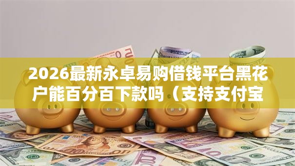 2026最新永卓易购借钱平台黑花户能百分百下款吗（支持支付宝），6个网贷平台容易下款无私分享