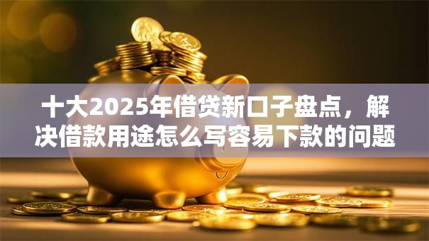 十大2025年借贷新口子盘点，解决借款用途怎么写容易下款的问题