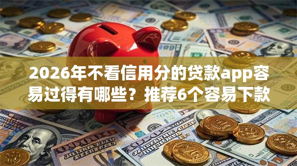 2026年不看信用分的贷款app容易过得有哪些？推荐6个容易下款的平台