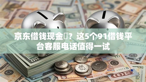京东借钱现金劵？这5个91借钱平台客服电话值得一试