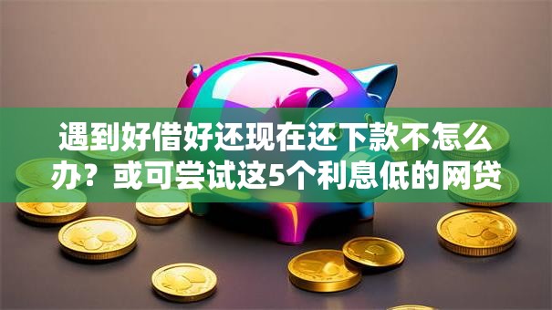 遇到好借好还现在还下款不怎么办？或可尝试这5个利息低的网贷软件