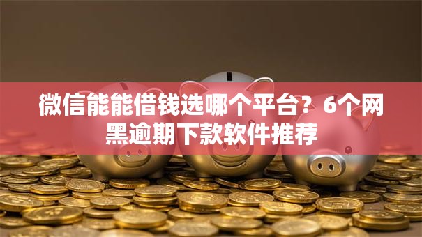 微信能能借钱选哪个平台？6个网黑逾期下款软件推荐