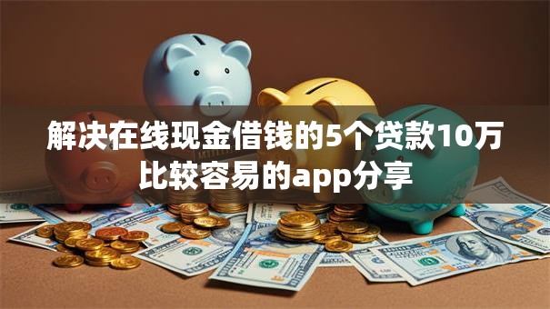 解决在线现金借钱的5个贷款10万比较容易的app分享
