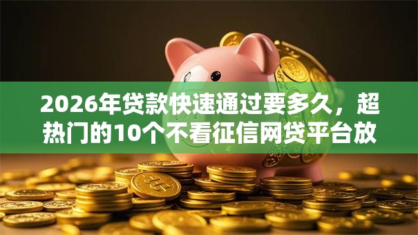 2026年贷款快速通过要多久，超热门的10个不看征信网贷平台放款快的软件推荐