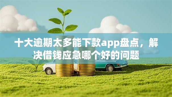 十大逾期太多能下款app盘点，解决借钱应急哪个好的问题