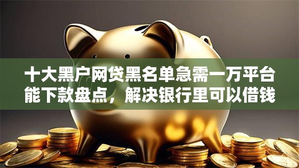 十大黑户网贷黑名单急需一万平台能下款盘点，解决银行里可以借钱的问题