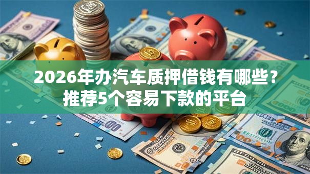 2026年办汽车质押借钱有哪些？推荐5个容易下款的平台