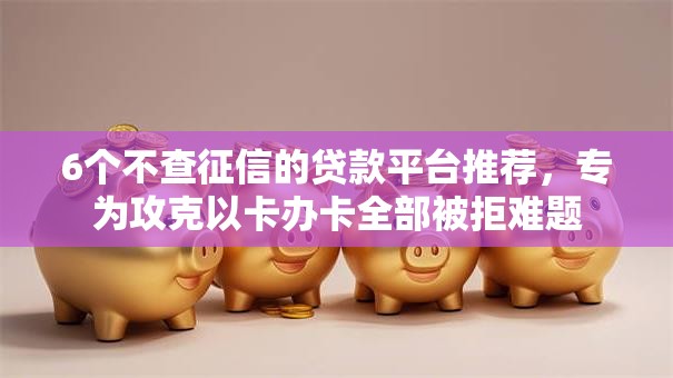 6个不查征信的贷款平台推荐，专为攻克以卡办卡全部被拒难题