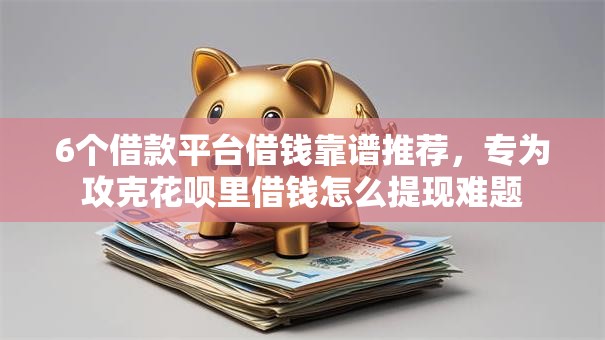 6个借款平台借钱靠谱推荐，专为攻克花呗里借钱怎么提现难题