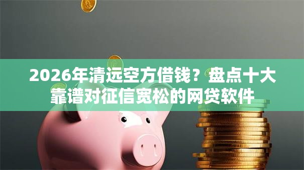 2026年清远空方借钱？盘点十大靠谱对征信宽松的网贷软件