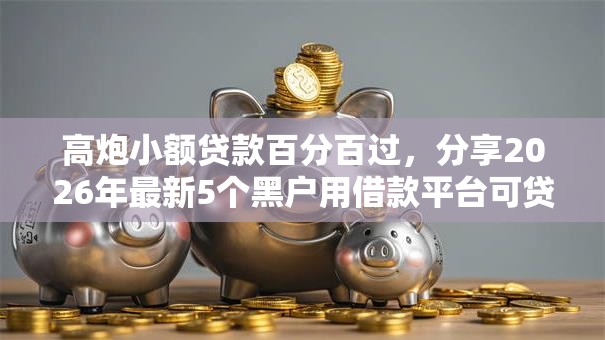 高炮小额贷款百分百过，分享2026年最新5个黑户用借款平台可贷到款