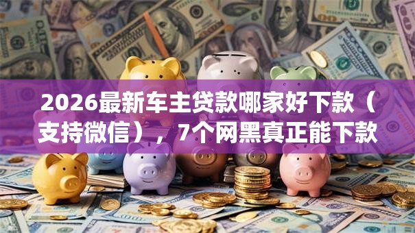 2026最新车主贷款哪家好下款（支持微信），7个网黑真正能下款的app无私分享