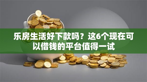 乐房生活好下款吗?这6个现在可以借钱的平台值得一试 乐房生活好下款吗?这6个现在可以借钱的平台值得一试