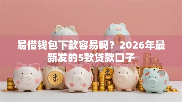 易借钱包下款容易吗？2026年最新发的5款贷款口子