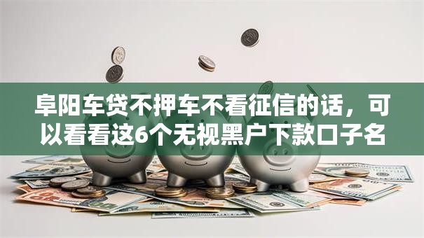 阜阳车贷不押车不看征信的话，可以看看这6个无视黑户下款口子名单大全