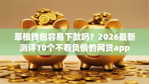草根钱包容易下款吗？2026最新测评10个不看负债的网贷app