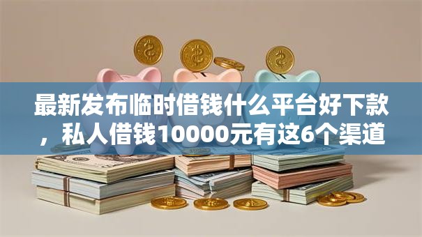 最新发布临时借钱什么平台好下款，私人借钱10000元有这6个渠道