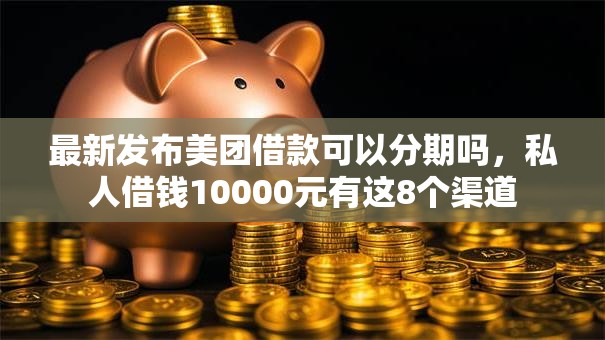 最新发布美团借款可以分期吗，私人借钱10000元有这8个渠道