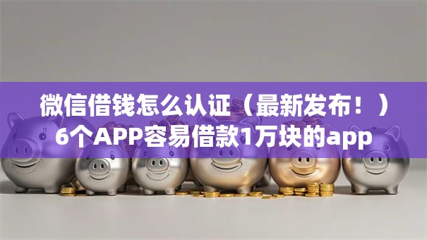微信借钱怎么认证（最新发布！）6个APP容易借款1万块的app