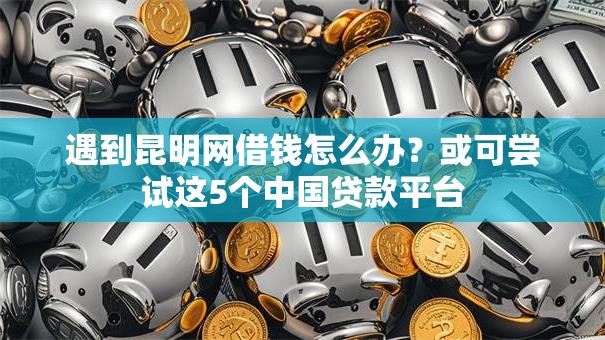 遇到昆明网借钱怎么办？或可尝试这5个中国贷款平台