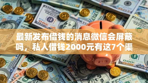 最新发布借钱的消息微信会屏蔽吗，私人借钱2000元有这7个渠道