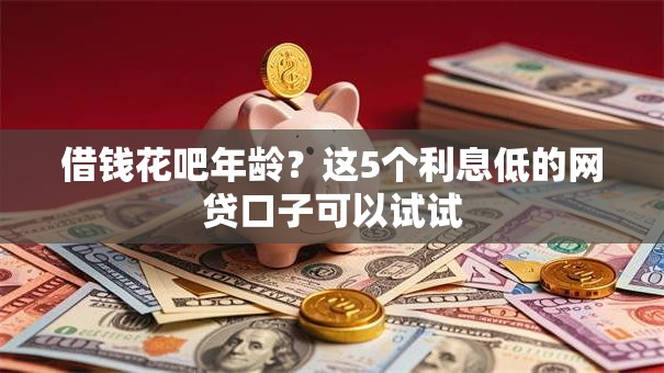 借钱花吧年龄？这5个利息低的网贷口子可以试试