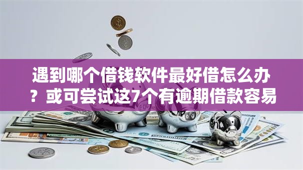 遇到哪个借钱软件最好借怎么办？或可尝试这7个有逾期借款容易通过的口子