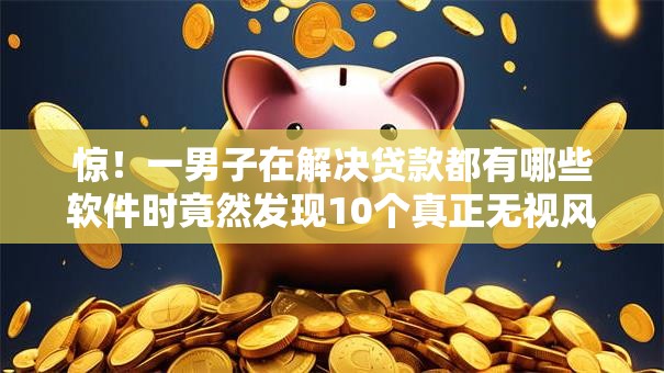 惊！一男子在解决贷款都有哪些软件时竟然发现10个真正无视风控黑白的网贷口子，事后分享了出来