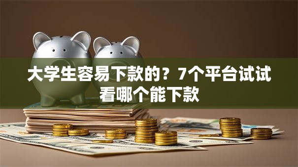 大学生容易下款的？7个平台试试看哪个能下款