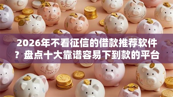 2026年不看征信的借款推荐软件？盘点十大靠谱容易下到款的平台