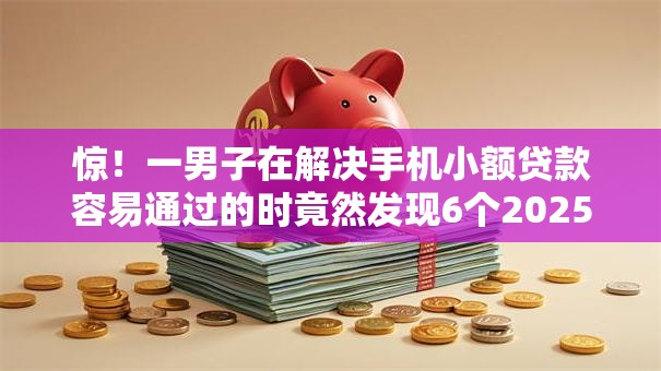 惊！一男子在解决手机小额贷款容易通过的时竟然发现6个2025年12月放水口子，事后分享了出来
