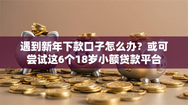 遇到新年下款口子怎么办？或可尝试这6个18岁小额贷款平台