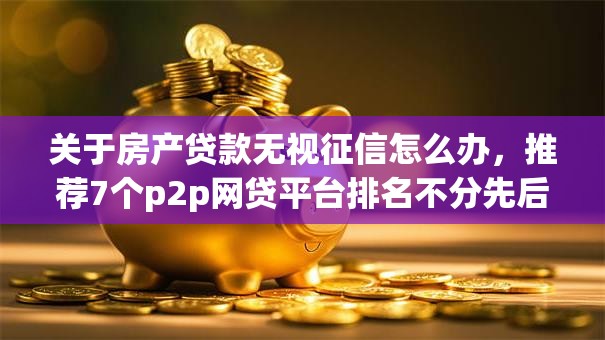关于房产贷款无视征信怎么办，推荐7个p2p网贷平台排名不分先后给你