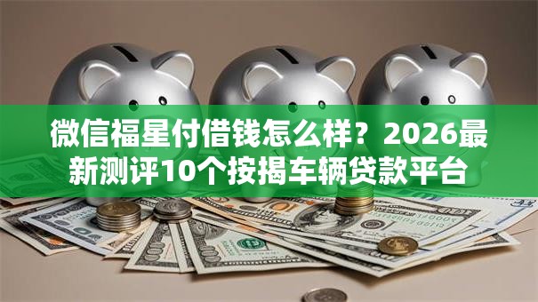 微信福星付借钱怎么样？2026最新测评10个按揭车辆贷款平台