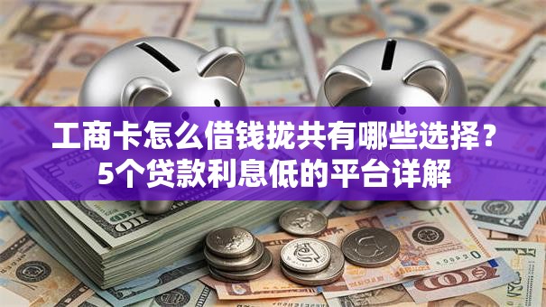 工商卡怎么借钱拢共有哪些选择？5个贷款利息低的平台详解