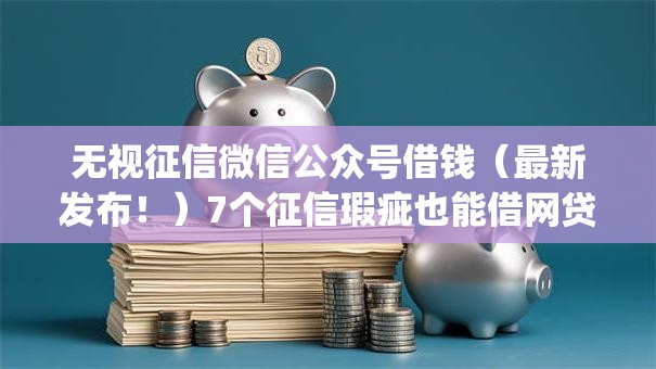 无视征信微信公众号借钱（最新发布！）7个征信瑕疵也能借网贷轻松下款的app